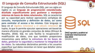 El Lenguaje de Consulta Estructurado (SQL)
El Lenguaje de Consulta Estructurado (SQL, por sus siglas en
inglés) es un lenguaje de programación estandarizado,
diseñado específicamente para gestionar y manipular
sistemas de bases de datos relacionales. SQL se caracteriza
por su capacidad para realizar operaciones complejas de
consulta, manipulación y definición de datos, así como
para controlar el acceso a los mismos. Este lenguaje se
basa en el álgebra relacional y el cálculo relacional de
tuplas, lo que le permite ejecutar operaciones set-based de
manera eficiente en grandes conjuntos de datos (Elmasri &
Navathe, 2016). SQL no solo facilita la recuperación y
modificación de datos, sino que también proporciona
mecanismos para definir la estructura de las bases de
datos, gestionar la seguridad y mantener la integridad de
los datos. Su naturaleza declarativa permite a los usuarios
especificar qué datos necesitan sin tener que detallar cómo
obtenerlos.
(ISO) aprobó y publicó el
estándar internacional
SQL:2023
(ISO/IEC 9075)
 