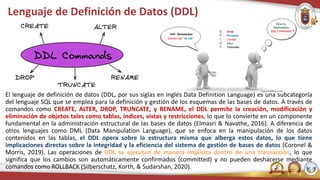 Lenguaje de Definición de Datos (DDL)
El lenguaje de definición de datos (DDL, por sus siglas en inglés Data Definition Language) es una subcategoría
del lenguaje SQL que se emplea para la definición y gestión de los esquemas de las bases de datos. A través de
comandos como CREATE, ALTER, DROP, TRUNCATE, y RENAME, el DDL permite la creación, modificación y
eliminación de objetos tales como tablas, índices, vistas y restricciones, lo que lo convierte en un componente
fundamental en la administración estructural de las bases de datos (Elmasri & Navathe, 2016). A diferencia de
otros lenguajes como DML (Data Manipulation Language), que se enfoca en la manipulación de los datos
contenidos en las tablas, el DDL opera sobre la estructura misma que alberga estos datos, lo que tiene
implicaciones directas sobre la integridad y la eficiencia del sistema de gestión de bases de datos (Coronel &
Morris, 2019). Las operaciones de DDL se ejecutan de manera implícita dentro de una transacción, lo que
significa que los cambios son automáticamente confirmados (committed) y no pueden deshacerse mediante
comandos como ROLLBACK (Silberschatz, Korth, & Sudarshan, 2020).
 