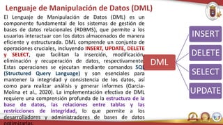Lenguaje de Manipulación de Datos (DML)
El Lenguaje de Manipulación de Datos (DML) es un
componente fundamental de los sistemas de gestión de
bases de datos relacionales (RDBMS), que permite a los
usuarios interactuar con los datos almacenados de manera
eficiente y estructurada. DML comprende un conjunto de
operaciones cruciales, incluyendo INSERT, UPDATE, DELETE
y SELECT, que facilitan la inserción, modificación,
eliminación y recuperación de datos, respectivamente.
Estas operaciones se ejecutan mediante comandos SQL
(Structured Query Language) y son esenciales para
mantener la integridad y consistencia de los datos, así
como para realizar análisis y generar informes (Garcia-
Molina et al., 2020). La implementación efectiva de DML
requiere una comprensión profunda de la estructura de la
base de datos, las relaciones entre tablas y las
restricciones de integridad, lo que permite a los
desarrolladores y administradores de bases de datos
 