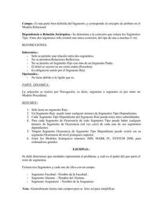 Campo.- Es una parte bien definida del Segmento, y corresponde al concepto de atributo en el
Modelo Relacional

Dependencia o Relación Jerárquica.- Se denomina a la conexión que enlaza los Segmentos
Tipo. Entre dos segmentos sólo existirá una única conexión, del tipo de una a muchas (1:m).

RESTRICCIONES:

Inherentes.-
   - Sólo se permite una relación entre dos segmentos.
   - No se permiten Relaciones Reflexivas.
   - No se permite un Segmento Hijo con más de un Segmento Padre.
   - El árbol se recorre en un cierto orden (Preorden).
   - Es obligatorio entrar por el Segmento Raíz.
Opcionales.-
   - No tiene debido a lo rígido que es.

PARTE DINAMICA.-

La selección se realiza por Navegación, es decir, segmento a segmento es por tanto un
Modelo Procedural.

RESUMEN.-

   1. Sólo tiene un segmento Raíz.
   2. Un Segmento Raíz puede tener cualquier número de Segmentos Tipo Dependientes.
   3. Cada Segmento Tipo Dependiente del Segmento Raíz puede tener otros subordinados.
   4. Para cada Segmento de Ocurrencia de todo Segmento Tipo puede haber cualquier
      número de Segmento de Ocurrencia (tal vez cero) de cada uno de sus segmentos
      dependientes.
   5. Ningún Segmento Ocurrencia de Segmento Tipo Dependiente puede existir sin su
      segmento Ocurrencia de nivel jerárquico superior.
   6. Entre los Modelos Jerárquicos tenemos: IMS, MARK IV, SYSTEM 2000, para
      ordenadores grandes.

                                       EJEMPLO.-

Se debe determinar que entidades representan el problema, y cuál es el padre del que parte el
resto de segmentos.

Existen tres Segmentos y cada uno de ellos con un campo:

   -    Segmento Facultad - Nombre de la Facultad.
   -    Segmento Alumno - Nombre del Alumno.
   -    Segmento Asignatura - Nombre de la Asignatura.

Nota.- Generalmente tienen más campos pero se hizo así para simplificar.
 