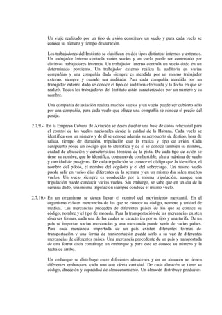 Un viaje realizado por un tipo de avión constituye un vuelo y para cada vuelo se
        conoce su número y tiempo de duración.

        Los trabajadores del Instituto se clasifican en dos tipos distintos: internos y externos.
        Un trabajador Interno controla varios vuelos y un vuelo puede ser controlado por
        distintos trabajadores Internos. Un trabajador Interno controla un vuelo dado en un
        determinado porciento. Un trabajador externo realiza la auditoria en varias
        compañías y una compañía dada siempre es atendida por un mismo trabajador
        externo, siempre y cuando sea auditada. Para cada compañía atendida por un
        trabajador externo dado se conoce el tipo de auditoria efectuada y la fecha en que se
        realizó. Todos los trabajadores del Instituto están caracterizados por un número y su
        nombre.

        Una compañía de aviación realiza muchos vuelos y un vuelo puede ser cubierto sólo
        por una compañía, para cada vuelo que ofrece una compañía se conoce el precio del
        pasaje.

2.7.9.- En la Empresa Cubana de Aviación se desea diseñar una base de datos relacional para
        el control de los vuelos nacionales desde la cuidad de la Habana. Cada vuelo se
        identifica con un número y de él se conoce además su aeropuerto de destino, hora de
        salida, tiempo de duración, tripulación que lo realiza y tipo de avión. Cada
        aeropuerto posee un código que lo identifica y de él se conoce también su nombre,
        ciudad de ubicación y características técnicas de la pista. De cada tipo de avión se
        tiene su nombre, que lo identifica, consumo de combustible, altura máxima de vuelo
        y cantidad de pasajeros. De cada tripulación se conoce el código que la identifica, el
        nombre del piloto, el nombre del copiloto y el del sobrecargo. Un mismo vuelo
        puede salir en varios días diferentes de la semana y en un mismo día salen muchos
        vuelos. Un vuelo siempre es conducido por la misma tripulación, aunque una
        tripulación puede conducir varios vuelos. Sin embargo, se sabe que en un día de la
        semana dado, una misma tripulación siempre conduce el mismo vuelo.

2.7.10.- En un organismo se desea llevar el control del movimiento mercantil. En el
         organismo existen mercancías de las que se conoce su código, nombre y unidad de
         medida. Las mercancías proceden de diferentes países de los que se conoce su
         código, nombre y el tipo de moneda. Para la transportación de las mercancías existen
         diversas formas, cada una de las cuales se caracteriza por su tipo y una tarifa. De un
         país se importan varias mercancías y una mercancía puede venir de varios países.
         Para cada mercancía importada de un país existen diferentes formas de
         transportación y una forma de transportación puede serlo a su vez de diferentes
         mercancías de diferentes países. Una mercancía procedente de un país y transportada
         de una forma dada constituye un embarque y para este se conoce su número y la
         fecha de arribo.

        Un embarque se distribuye entre diferentes almacenes y en un almacén se tienen
        diferentes embarques, cada uno con cierta cantidad. De cada almacén se tiene su
        código, dirección y capacidad de almacenamiento. Un almacén distribuye productos
 