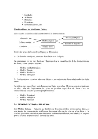 •   Entidades
            •   Atributos
            •   Dominios
            •   Relaciones
            •   Representaciones, etc.

Clasificación de los Modelos de Datos.-

Los Modelos se clasifican de acuerdo al nivel de abstracción en:

       1.- Externos                                                Basados en Objetos
                                         Modelos lógicos
       2.- Conceptuales
                                                                   Basados en Registros
       3.- Internos                      Modelo físico

Dentro del grupo de los modelos lógicos se diferencian:

a.- Los basados en objetos, elemento de referencia es el objeto.

Se caracterizan por ser muy flexibles y hacen posible la especificación de las limitaciones de
los datos y como ejemplo tenemos:

   -    Modelo Entidad-Relación
   -    Modelo Binario
   -    Modelo Semántico
   -    Modelo Infológico

b.- Los basados en registros, elemento básico es un conjunto de datos relacionados de algún
modo.

Se utilizan para especificar, tanto la estructura lógica general de BD como una descripción en
un nivel más alto implementación, pero no permiten especificar de forma clara las
limitaciones de los datos y como ejemplo tenemos:

   -    Modelo Relacional
   -    Modelo Jerárquico
   -    Modelo Reticular

2.4. MODELO ENTIDAD – RELACIÓN.

Este Modelo Entidad – Relación que también se denomina modelo conceptual de datos, es
una técnica de representación gráfica que incorpora información relativa a los datos y la
relación que existe entre ellos para darnos una visión del mundo real, este modelo es un paso
previo al futuro diseño físico de las bases de datos.
 