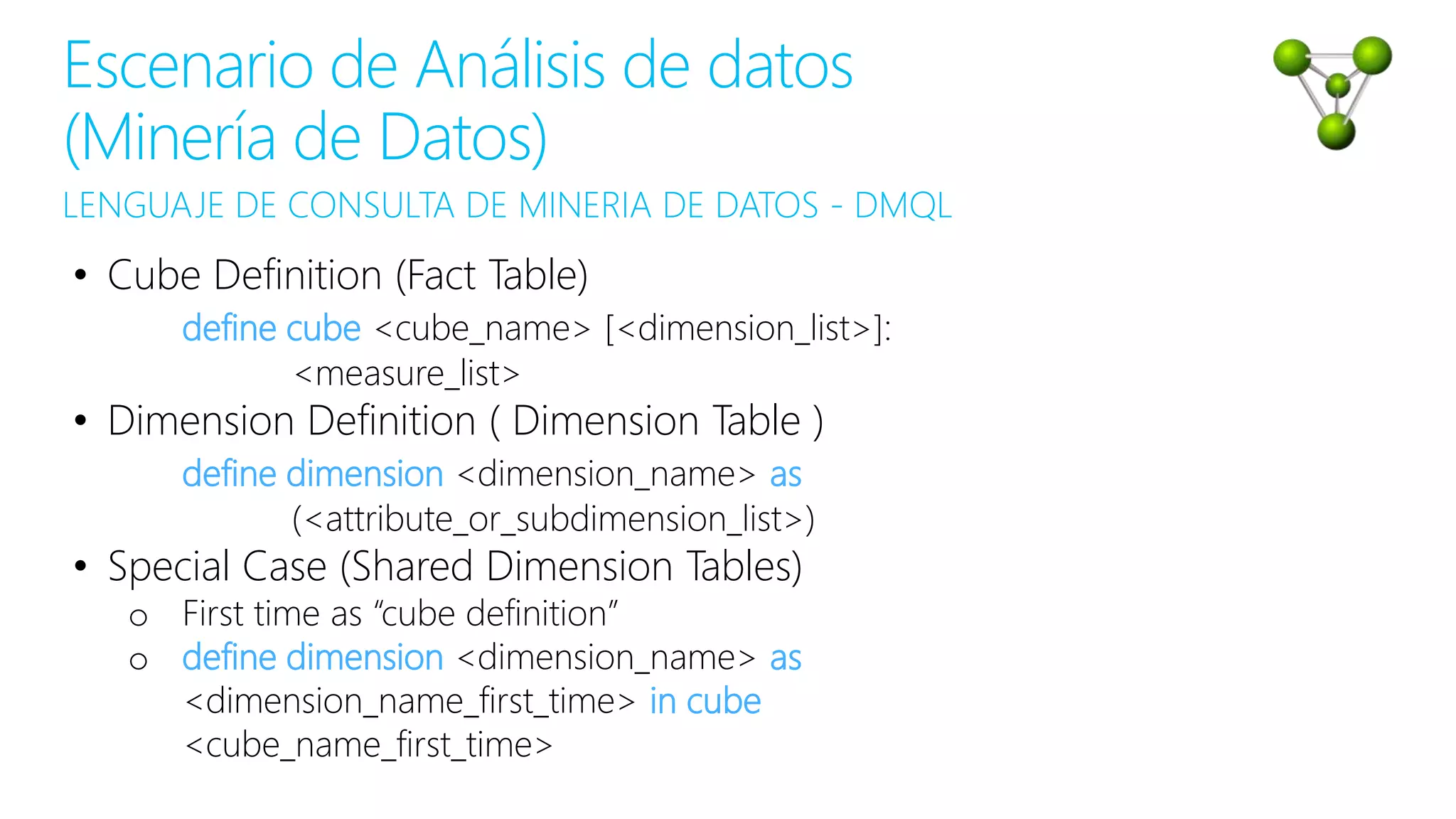 LENGUAJE DE CONSULTA DE MINERIA DE DATOS - DMQL
Escenario de Análisis de datos
(Minería de Datos)
• Cube Definition (Fact Table)
define cube <cube_name> [<dimension_list>]:
<measure_list>
• Dimension Definition ( Dimension Table )
define dimension <dimension_name> as
(<attribute_or_subdimension_list>)
• Special Case (Shared Dimension Tables)
o First time as “cube definition”
o define dimension <dimension_name> as
<dimension_name_first_time> in cube
<cube_name_first_time>
 