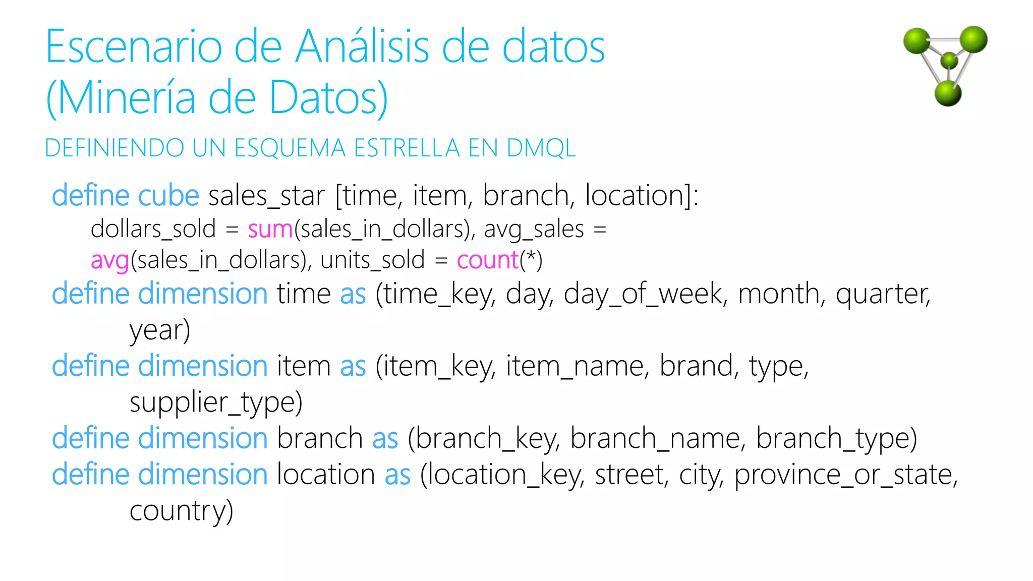 DEFINIENDO UN ESQUEMA ESTRELLA EN DMQL
Escenario de Análisis de datos
(Minería de Datos)
define cube sales_star [time, item, branch, location]:
dollars_sold = sum(sales_in_dollars), avg_sales =
avg(sales_in_dollars), units_sold = count(*)
define dimension time as (time_key, day, day_of_week, month, quarter,
year)
define dimension item as (item_key, item_name, brand, type,
supplier_type)
define dimension branch as (branch_key, branch_name, branch_type)
define dimension location as (location_key, street, city, province_or_state,
country)
 