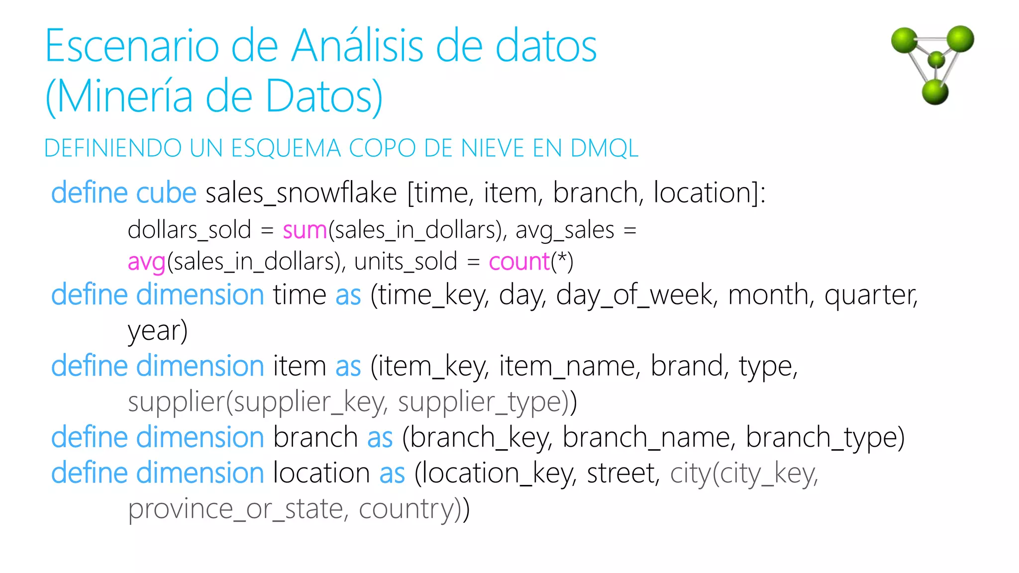 DEFINIENDO UN ESQUEMA COPO DE NIEVE EN DMQL
Escenario de Análisis de datos
(Minería de Datos)
define cube sales_snowflake [time, item, branch, location]:
dollars_sold = sum(sales_in_dollars), avg_sales =
avg(sales_in_dollars), units_sold = count(*)
define dimension time as (time_key, day, day_of_week, month, quarter,
year)
define dimension item as (item_key, item_name, brand, type,
supplier(supplier_key, supplier_type))
define dimension branch as (branch_key, branch_name, branch_type)
define dimension location as (location_key, street, city(city_key,
province_or_state, country))
 