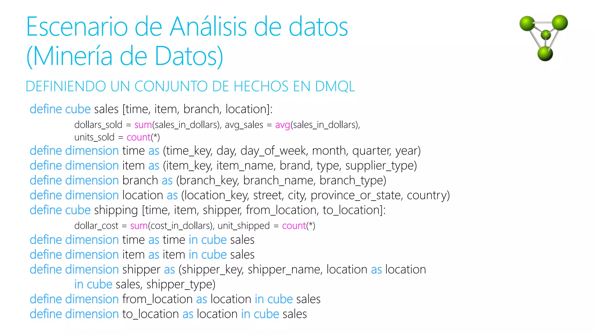 DEFINIENDO UN CONJUNTO DE HECHOS EN DMQL
Escenario de Análisis de datos
(Minería de Datos)
define cube sales [time, item, branch, location]:
dollars_sold = sum(sales_in_dollars), avg_sales = avg(sales_in_dollars),
units_sold = count(*)
define dimension time as (time_key, day, day_of_week, month, quarter, year)
define dimension item as (item_key, item_name, brand, type, supplier_type)
define dimension branch as (branch_key, branch_name, branch_type)
define dimension location as (location_key, street, city, province_or_state, country)
define cube shipping [time, item, shipper, from_location, to_location]:
dollar_cost = sum(cost_in_dollars), unit_shipped = count(*)
define dimension time as time in cube sales
define dimension item as item in cube sales
define dimension shipper as (shipper_key, shipper_name, location as location
in cube sales, shipper_type)
define dimension from_location as location in cube sales
define dimension to_location as location in cube sales
 