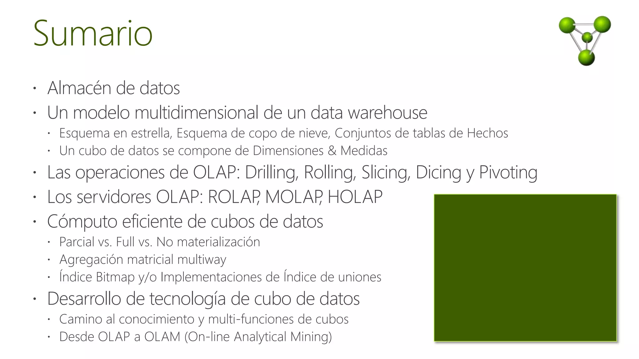  Almacén de datos
 Un modelo multidimensional de un data warehouse
 Esquema en estrella, Esquema de copo de nieve, Conjuntos de tablas de Hechos
 Un cubo de datos se compone de Dimensiones & Medidas
 Las operaciones de OLAP: Drilling, Rolling, Slicing, Dicing y Pivoting
 Los servidores OLAP: ROLAP, MOLAP, HOLAP
 Cómputo eficiente de cubos de datos
 Parcial vs. Full vs. No materialización
 Agregación matricial multiway
 Índice Bitmap y/o Implementaciones de Índice de uniones
 Desarrollo de tecnología de cubo de datos
 Camino al conocimiento y multi-funciones de cubos
 Desde OLAP a OLAM (On-line Analytical Mining)
 