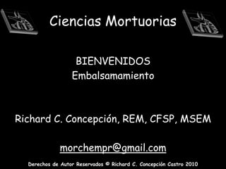 Ciencias Mortuorias BIENVENIDOS Embalsamamiento    Richard C. Concepción, REM, CFSP, MSEM morchempr@gmail.com 
