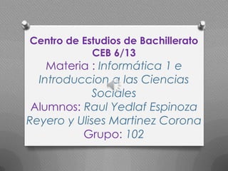 Centro de Estudios de Bachillerato
            CEB 6/13
    Materia : Informática 1 e
  Introduccion a las Ciencias
            Sociales
 Alumnos: Raul Yedlaf Espinoza
Reyero y Ulises Martinez Corona
          Grupo: 102
   .
 