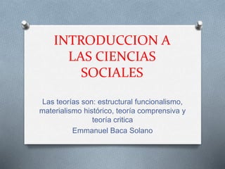 INTRODUCCION A 
LAS CIENCIAS 
SOCIALES 
Las teorías son: estructural funcionalismo, 
materialismo histórico, teoría comprensiva y 
teoría critica 
Emmanuel Baca Solano 
 