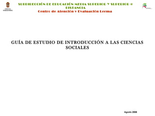 GUÍA DE ESTUDIO DE INTRODUCCIÓN A LAS CIENCIAS
SOCIALES
Agosto 2008
SUBDIRECCIÓN DE EDUCACIÓN MEDIA SUPERIOR Y SUPERIOR @
DISTANCIA
Centro de Atención y Evaluación Lerma
 