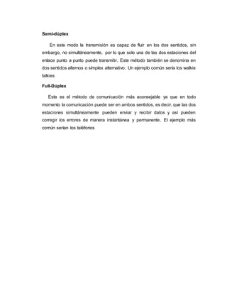 Semi-dúplex
En este modo la transmisión es capaz de fluir en los dos sentidos, sin
embargo, no simultáneamente, por lo que solo una de las dos estaciones del
enlace punto a punto puede transmitir. Este método también se denomina en
dos sentidos alternos o símplex alternativo. Un ejemplo común sería los walkie
talkies
Full-Dúplex
Este es el método de comunicación más aconsejable ya que en todo
momento la comunicación puede ser en ambos sentidos, es decir, que las dos
estaciones simultáneamente pueden enviar y recibir datos y así pueden
corregir los errores de manera instantánea y permanente. El ejemplo más
común serían los teléfonos
 