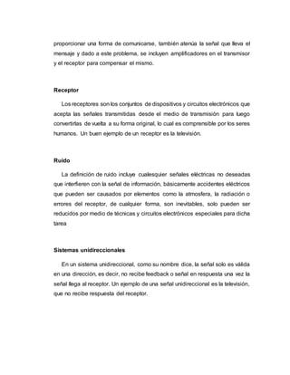 proporcionar una forma de comunicarse, también atenúa la señal que lleva el
mensaje y dado a este problema, se incluyen amplificadores en el transmisor
y el receptor para compensar el mismo.
Receptor
Los receptores son los conjuntos de dispositivos y circuitos electrónicos que
acepta las señales transmitidas desde el medio de transmisión para luego
convertirlas de vuelta a su forma original, lo cual es comprensible por los seres
humanos. Un buen ejemplo de un receptor es la televisión.
Ruido
La definición de ruido incluye cualesquier señales eléctricas no deseadas
que interfieren con la señal de información, básicamente accidentes eléctricos
que pueden ser causados por elementos como la atmosfera, la radiación o
errores del receptor, de cualquier forma, son inevitables, solo pueden ser
reducidos por medio de técnicas y circuitos electrónicos especiales para dicha
tarea
Sistemas unidireccionales
En un sistema unidireccional, como su nombre dice, la señal solo es válida
en una dirección, es decir, no recibe feedback o señal en respuesta una vez la
señal llega al receptor. Un ejemplo de una señal unidireccional es la televisión,
que no recibe respuesta del receptor.
 