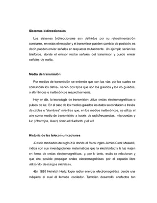 Sistemas bidireccionales
Los sistemas bidireccionales son definidos por su retroalimentación
constante, en estos el receptor y el transmisor pueden cambiar de posición, es
decir, pueden enviar señales en respuesta mutuamente. Un ejemplo serían los
teléfonos, donde el emisor recibe señales del transmisor y puede enviar
señales de vuelta.
Medio de transmisión
Por medios de transmisión se entiende que son las vías por las cuales se
comunican los datos- Tienen dos tipos que son los guiados y los no guiados,
o alámbricos e inalámbricos respectivamente.
Hoy en día, la tecnología de transmisión utiliza ondas electromagnéticas o
pulsos de luz. En el caso de los medios guiados los datos se conducen a través
de cables o “alambres” mientras que, en los medios inalámbricos, se utiliza el
aire como medio de transmisión, a través de radiofrecuencias, microondas y
luz (infrarrojos, láser) como el bluetooth y el wifi
Historia de las telecomunicaciones
-Desde mediados del siglo XIX donde el físico ingles James Clerk Maxwell,
indica con sus investigaciones matemáticas que la electricidad y la luz viajan
en forma de ondas electromagnéticas, y, por lo tanto, estás se relacionan y
que era posible propagar ondas electromagnéticas por el espacio libre
utilizando descargas eléctricas.
-En 1888 Heinrich Hertz logro radiar energía electromagnética desde una
máquina el cual él llamaba oscilador. También desarrolló artefactos tan
 