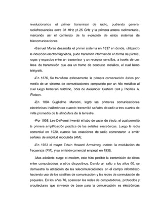 revolucionarios el primer transmisor de radio, pudiendo generar
radiofrecuencias entre 31 MHz y1.25 GHz y la primera antena rudimentaria,
marcando así el comienzo de la evolución de estos sistemas de
telecomunicaciones
-Samuel Morse desarrolla el primer sistema en 1837 en donde, utilizando
la inducción electromagnética, pudo transmitir información en forma de puntos,
rayas y espacios entre un transmisor y un receptor sencillos, a través de una
línea de transmisión que era un tramo de conducto metálico, el cual llamo
telégrafo.
-En 1876, Se transfiere exitosamente la primera conversación éxitos por
medio de un sistema de comunicaciones compuesto por un hilo metálico al
cual luego llamarían teléfono, obra de Alexander Graham Bell y Thomas A.
Watson.
-En 1894 Guglielmo Marconi, logró las primeras comunicaciones
electrónicas inalámbricas cuando transmitió señales de radio a tres cuartos de
milla promedio de la atmósfera de la terrestre.
-Por 1908, Lee DeForest inventó el tubo de vacío de tríodo, el cual permitió
la primera amplificación práctica de las señales electrónicas. Luego la radio
comercial en 1920, cuando las estaciones de radio comenzaron a emitir
señales de amplitud modulada (AM);
-En 1933 el mayor Edwin Howard Armstrong invento la modulación de
frecuencia (FM), y su emisión comercial empezó en 1936.
-Mas adelante surge el modem, este hizo posible la transmisión de datos
entre computadoras u otros dispositivos. Dando un salto a los años 60, se
demuestra la utilización de las telecomunicaciones en el campo informático
haciendo uso de los satélites de comunicación y las redes de conmutación de
paquetes. En los años 70, aparecen las redes de computadoras, protocolos y
arquitecturas que sirvieron de base para la comunicación es electrónicas
 