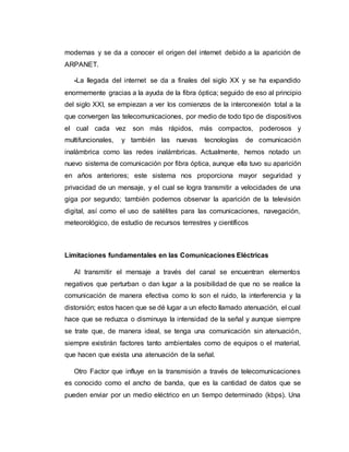 modernas y se da a conocer el origen del internet debido a la aparición de
ARPANET.
-La llegada del internet se da a finales del siglo XX y se ha expandido
enormemente gracias a la ayuda de la fibra óptica; seguido de eso al principio
del siglo XXI, se empiezan a ver los comienzos de la interconexión total a la
que convergen las telecomunicaciones, por medio de todo tipo de dispositivos
el cual cada vez son más rápidos, más compactos, poderosos y
multifuncionales, y también las nuevas tecnologías de comunicación
inalámbrica como las redes inalámbricas. Actualmente, hemos notado un
nuevo sistema de comunicación por fibra óptica, aunque ella tuvo su aparición
en años anteriores; este sistema nos proporciona mayor seguridad y
privacidad de un mensaje, y el cual se logra transmitir a velocidades de una
giga por segundo; también podemos observar la aparición de la televisión
digital, así como el uso de satélites para las comunicaciones, navegación,
meteorológico, de estudio de recursos terrestres y científicos
Limitaciones fundamentales en las Comunicaciones Eléctricas
Al transmitir el mensaje a través del canal se encuentran elementos
negativos que perturban o dan lugar a la posibilidad de que no se realice la
comunicación de manera efectiva como lo son el ruido, la interferencia y la
distorsión; estos hacen que se dé lugar a un efecto llamado atenuación, el cual
hace que se reduzca o disminuya la intensidad de la señal y aunque siempre
se trate que, de manera ideal, se tenga una comunicación sin atenuación,
siempre existirán factores tanto ambientales como de equipos o el material,
que hacen que exista una atenuación de la señal.
Otro Factor que influye en la transmisión a través de telecomunicaciones
es conocido como el ancho de banda, que es la cantidad de datos que se
pueden enviar por un medio eléctrico en un tiempo determinado (kbps). Una
 