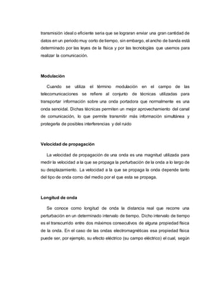 transmisión ideal o eficiente seria que se lograran enviar una gran cantidad de
datos en un periodo muy corto de tiempo, sin embargo, el ancho de banda está
determinado por las leyes de la física y por las tecnologías que usemos para
realizar la comunicación.
Modulación
Cuando se utiliza el término modulación en el campo de las
telecomunicaciones se refiere al conjunto de técnicas utilizadas para
transportar información sobre una onda portadora que normalmente es una
onda senoidal. Dichas técnicas permiten un mejor aprovechamiento del canal
de comunicación, lo que permite transmitir más información simultánea y
protegerla de posibles interferencias y del ruido
Velocidad de propagación
La velocidad de propagación de una onda es una magnitud utilizada para
medir la velocidad a la que se propaga la perturbación de la onda a lo largo de
su desplazamiento. La velocidad a la que se propaga la onda depende tanto
del tipo de onda como del medio por el que esta se propaga.
Longitud de onda
Se conoce como longitud de onda la distancia real que recorre una
perturbación en un determinado intervalo de tiempo. Dicho intervalo de tiempo
es el transcurrido entre dos máximos consecutivos de alguna propiedad física
de la onda. En el caso de las ondas electromagnéticas esa propiedad física
puede ser, por ejemplo, su efecto eléctrico (su campo eléctrico) el cual, según
 