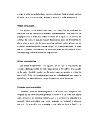 avanza la onda, aumenta hasta un máximo, disminuye hasta anularse, cambia
de signo para hacerse negativo llegando a un mínimo (máximo negativo).
Ondas transversales
Son aquellas ondas en las cuales, como su nombre dice, las partículas del
medio en que se propagan se mueven transversalmente a la dirección de
propagación de la onda. Las ondas circulares en el agua son un ejemplo de
este tipo de ondas, ya que, se mueven describiendo todas las direcciones del
plano sobre la superficie del agua, pero las partículas suben y bajan, no se
trasladan según las direcciones que dibujan sobre el eje horizontal. Al igual
que las ondas electromagnéticas, no se desplazan en sentido vectorial dentro
del medio según las direcciones de propagación.
Ondas longitudinales
Las ondas longitudinales son aquellas en las que el movimiento de
oscilación de las partículas del medio es paralelo a la dirección de propagación
de la onda y también pueden ser llamadas ondas de presión u ondas de
compresión. Entre los ejemplos para mostrar las ondas longitudinales tenemos
el sonido y las ondas sísmicas de tipo P generadas en un terremoto.
Espectro electromagnético
Llamamos espectro electromagnético a la distribución energética del
conjunto de las ondas electromagnéticas. Cuando se le ve como a un objeto
recibe el nombre de espectro electromagnético o simplemente espectro a la
radiación electromagnética que emite (espectro de emisión) o absorbe
(espectro de absorción) una sustancia y esta radiación tiene la función de
 
