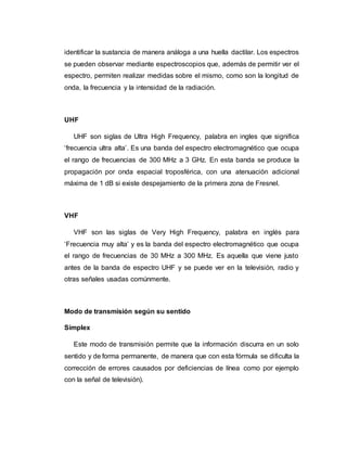 identificar la sustancia de manera análoga a una huella dactilar. Los espectros
se pueden observar mediante espectroscopios que, además de permitir ver el
espectro, permiten realizar medidas sobre el mismo, como son la longitud de
onda, la frecuencia y la intensidad de la radiación.
UHF
UHF son siglas de Ultra High Frequency, palabra en ingles que significa
‘frecuencia ultra alta’. Es una banda del espectro electromagnético que ocupa
el rango de frecuencias de 300 MHz a 3 GHz. En esta banda se produce la
propagación por onda espacial troposférica, con una atenuación adicional
máxima de 1 dB si existe despejamiento de la primera zona de Fresnel.
VHF
VHF son las siglas de Very High Frequency, palabra en inglés para
‘Frecuencia muy alta’ y es la banda del espectro electromagnético que ocupa
el rango de frecuencias de 30 MHz a 300 MHz. Es aquella que viene justo
antes de la banda de espectro UHF y se puede ver en la televisión, radio y
otras señales usadas comúnmente.
Modo de transmisión según su sentido
Símplex
Este modo de transmisión permite que la información discurra en un solo
sentido y de forma permanente, de manera que con esta fórmula se dificulta la
corrección de errores causados por deficiencias de línea como por ejemplo
con la señal de televisión).
 