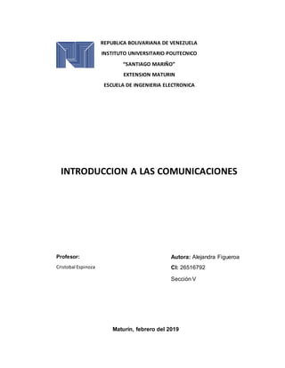 REPUBLICA BOLIVARIANA DE VENEZUELA
INSTITUTO UNIVERSITARIO POLITECNICO
“SANTIAGO MARIÑO”
EXTENSION MATURIN
ESCUELA DE INGENIERIA ELECTRONICA
INTRODUCCION A LAS COMUNICACIONES
Autora: Alejandra Figueroa
CI: 26516792
Sección V
Maturín, febrero del 2019
Profesor:
Cristobal Espinoza
 