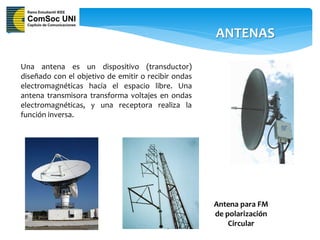 ANTENAS

Una antena es un dispositivo (transductor)
diseñado con el objetivo de emitir o recibir ondas
electromagnéticas hacia el espacio libre. Una
antena transmisora transforma voltajes en ondas
electromagnéticas, y una receptora realiza la
función inversa.




                                                     Antena para FM
                                                     de polarización
                                                         Circular
 