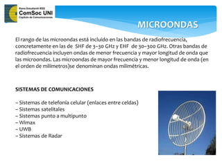 MICROONDAS
El rango de las microondas está incluido en las bandas de radiofrecuencia,
concretamente en las de SHF de 3–30 GHz y EHF de 30–300 GHz. Otras bandas de
radiofrecuencia incluyen ondas de menor frecuencia y mayor longitud de onda que
las microondas. Las microondas de mayor frecuencia y menor longitud de onda (en
el orden de milímetros)se denominan ondas milimétricas.



SISTEMAS DE COMUNICACIONES

– Sistemas de telefonía celular (enlaces entre celdas)
– Sistemas satelitales
– Sistemas punto a multipunto
– Wimax
– UWB
– Sistemas de Radar
 