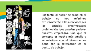 GC-F-004 V.01
Por tanto, al hablar de salud en el
trabajo no nos referimos
exclusivamente a las afecciones o a
las posibles enfermedades
profesionales que puedan padecer
nuestros empleados, sino que el
concepto es mucho más amplio y
se relaciona con el bienestar, es
decir, con la satisfacción en el
puesto de trabajo.
 