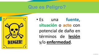 GC-F-004 V.01
Que es Peligro?
• Es una fuente,
situación o acto con
potencial de daño en
términos de lesión
y/o enfermedad.
 
