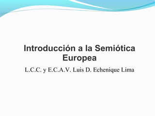 Introducción a la Semiótica
Europea
L.C.C. y E.C.A.V. Luis D. Echenique Lima
 