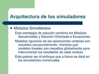 Arquitectura de los simuladores Módulos Simultáneos Esta estrategia de solución combina los Módulos Secuenciales y Solución Orientada a Ecuaciones. Modelos rigurosos de las operaciones unitarias son resueltos secuencialmente, mientras que modelos lineales son resueltos globalmente para interconectar los resultados de cada modulo. Este parece ser el enfoque que a futuro se dará en los simuladores comerciales 
