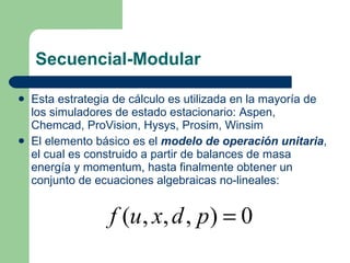Secuencial-Modular Esta estrategia de cálculo es utilizada en la mayoría de los simuladores de estado estacionario: Aspen, Chemcad, ProVision, Hysys, Prosim, Winsim El elemento básico es el  modelo de operación unitaria , el cual es construido a partir de balances de masa energía y momentum, hasta finalmente obtener un conjunto de ecuaciones algebraicas no-lineales: 