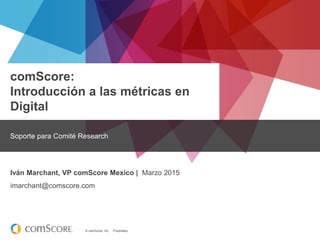 © comScore, Inc. Proprietary.
comScore:
Introducción a las métricas en
Digital
Soporte para Comité Research
Iván Marchant, VP comScore Mexico | Marzo 2015
imarchant@comscore.com
 