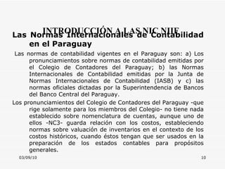 03/09/10 INTRODUCCIÓN A LAS NIC NIIF Las Normas Internacionales de Contabilidad en el Paraguay   Las normas de contabilidad vigentes en el Paraguay son: a) Los pronunciamientos sobre normas de contabilidad emitidas por el Colegio de Contadores del Paraguay; b) las Normas Internacionales de Contabilidad emitidas por la Junta de Normas Internacionales de Contabilidad (IASB) y c) las normas oficiales dictadas por la Superintendencia de Bancos del Banco Central del Paraguay.  Los pronunciamientos del Colegio de Contadores del Paraguay -que rige solamente para los miembros del Colegio- no tiene nada establecido sobre nomenclatura de cuentas, aunque uno de ellos  -NC3- guarda relación con los costos, estableciendo normas sobre valuación de inventarios en el contexto de los costos históricos, cuando éstos tengan que ser usados en la preparación de los estados contables para propósitos generales.              