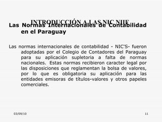 03/09/10 INTRODUCCIÓN A LAS NIC NIIF Las Normas Internacionales de Contabilidad en el Paraguay Las normas internacionales de contabilidad - NIC'S- fueron adoptadas por el Colegio de Contadores del Paraguay para su aplicación supletoria a falta de normas nacionales.  Estas normas recibieron caracter legal por las disposiciones que reglamentan la bolsa de valores, por lo que es obligatoria su aplicación para las entidades emisoras de títulos-valores y otros papeles comerciales.             