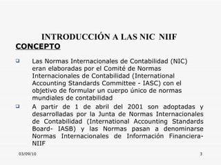 03/09/10 INTRODUCCIÓN A LAS NIC   NIIF CONCEPTO Las Normas Internacionales de Contabilidad (NIC) eran elaboradas por el Comité de Normas Internacionales de Contabilidad ( International Accounting Standards Committee  - IASC) con el objetivo de formular un cuerpo único de normas mundiales de contabilidad A partir de 1 de abril del 2001 son adoptadas y desarrolladas por la Junta de Normas Internacionales de Contabilidad ( International Accounting Standards Board - IASB) y las Normas pasan a denominarse Normas Internacionales de Información Financiera-NIIF 