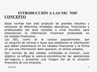 03/09/10 INTRODUCCIÓN A LAS NIC   NIIF CONCEPTO Estas normas han sido producto de grandes estudios y esfuerzos de diferentes entidades educativas, financieras y profesionales del área contable a nivel mundial, para estandarizar la información financiera presentada en los estados financieros.  Las NIC, como se le conoce popularmente, son un conjunto de normas o leyes que establecen la información que deben presentarse en los estados financieros y la forma en que esa información debe aparecer, en dichos estados.  Son normas de alta calidad, orientadas al inversor, cuyo objetivo es reflejar la esencia económica de las operaciones del negocio, y presentar una imagen fiel de la situación financiera de una empresa. 