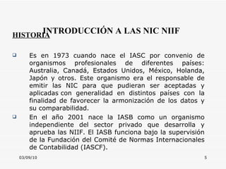 03/09/10 INTRODUCCIÓN A LAS NIC NIIF HISTORIA Es en 1973 cuando nace el IASC por convenio de organismos profesionales de diferentes países: Australia, Canadá, Estados Unidos, México, Holanda, Japón y otros. Este organismo era el responsable de emitir las NIC para que pudieran ser aceptadas y aplicadas con generalidad en distintos países con la finalidad de favorecer la armonización de los datos y su comparabilidad.  En el año 2001 nace la IASB como un organismo independiente del sector privado que desarrolla y aprueba las NIIF. El IASB funciona bajo la supervisión de la Fundación del Comité de Normas Internacionales de Contabilidad (IASCF). 