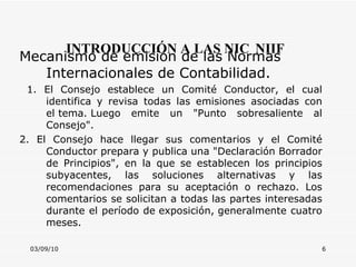 03/09/10 INTRODUCCIÓN A LAS NIC   NIIF Mecanismo de emisión de las Normas Internacionales de Contabilidad.  1. El Consejo establece un Comité Conductor, el cual identifica y revisa todas las emisiones asociadas con el tema. Luego emite un "Punto sobresaliente al Consejo". 2. El Consejo hace llegar sus comentarios y el Comité Conductor prepara y publica una "Declaración Borrador de Principios", en la que se establecen los principios subyacentes, las soluciones alternativas y las recomendaciones para su aceptación o rechazo. Los comentarios se solicitan a todas las partes interesadas durante el período de exposición, generalmente cuatro meses. 