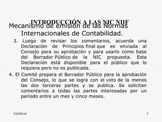 03/09/10 INTRODUCCIÓN A LAS NIC NIIF Mecanismo de emisión de las Normas Internacionales de Contabilidad.  3. Luego de revisar los comentarios, acuerda una Declaración de Principios final que es enviada al Consejo para su aprobación y para usarlo como base del Borrador Público de la NIC propuesta. Esta Declaración está disponible para el público que lo requiera pero no es publicada. 4. El Comité prepara el Borrador Público para la aprobación del Consejo, lo que se logra con el voto de la menos las dos terceras partes y se publica. Se solicitan comentarios a todas las partes interesadas por un período entre un mes y cinco meses. 