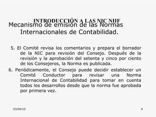 03/09/10 INTRODUCCIÓN A LAS NIC NIIF Mecanismo de emisión de las Normas Internacionales de Contabilidad.  5. El Comité revisa los comentarios y prepara el borrador de la NIC para revisión del Consejo. Después de la revisión y la aprobación del setenta y cinco por ciento de los Consejeros, la Norma es publicada. 6. Periódicamente, el Consejo puede decidir establecer un Comité Conductor para revisar una Norma Internacional de Contabilidad para tomar en cuenta todos los desarrollos desde que la norma fue aprobada por primera vez. 