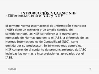 03/09/10 INTRODUCCIÓN A LAS NIC NIIF · Diferencias entre NIC y NIIF  El termino Norma Internacional de Información Financiera (NIIF) tiene un estrecho y un amplio sentido. En sentido estricto, las NIIF se refieren a la nueva serie numerada de Normas que emite el IASB, a diferencia de las Normas Internacionales de Contabilidad (NIC), serie emitida por su predecesor. En términos mas generales, NIIF comprende el conjunto de pronunciamientos de IASC incluidas las normas e interpretaciones aprobadas por el IASB. 