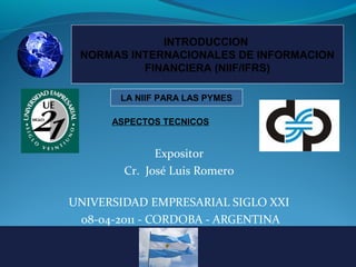 INTRODUCCION
NORMAS INTERNACIONALES DE INFORMACION
FINANCIERA (NIIF/IFRS)
LA NIIF PARA LAS PYMES
ASPECTOS TECNICOS

Expositor
Cr. José Luis Romero
UNIVERSIDAD EMPRESARIAL SIGLO XXI
08-04-2011 - CORDOBA - ARGENTINA

 