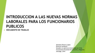 INTRODUCCION A LAS NUEVAS NORMAS
LABORALES PARA LOS FUNCIONARIOS
PUBLICOS
 DOCUMENTO DE TRABAJO
Abraham Pizarro López
Director Fenafuch
Senador en ejercicio Universidad de Chile
Funcionario Facultad de Economía y Negocios
Santiago, 2016
 