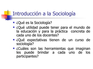Introducción a la Sociología
   ¿Qué es la Sociología?
   ¿Qué utilidad puede tener para el mundo de
    la educación y para la práctica concreta de
    cada uno de los docentes?
   ¿Qué expectativas tienen de un curso de
    sociología?
   ¿Cuáles son las herramientas que imaginan
    les puede brindar a cada uno de los
    participantes?
 