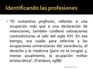    “El sustantivo profesión, referido a una
    ocupación más que a una declaración de
    intenciones, también conllevó valoraciones
    contradictorias al salir del siglo XVI. En ese
    tiempo, era usado para referirse a las
    ocupaciones universitarias del sacerdocio, el
    derecho y la medicina (pero no la cirugía) y,
    menos usualmente, la ocupación militar
    aristocrática”. (Freidson, 1988)
                                    Marta Jiménez Jaén
 