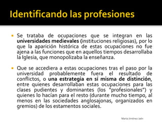   Se trataba de ocupaciones que se integran en las
    universidades medievales (instituciones religiosas), por lo
    que la aparición histórica de estas ocupaciones no fue
    ajena a las funciones que en aquellos tiempos desarrollaba
    la Iglesia, que monopolizaba la enseñanza.
   Que se accediera a estas ocupaciones tras el paso por la
    universidad probablemente fuera el resultado de
    conflictos, o una estrategia en sí misma de distinción,
    entre quienes desarrollaban estas ocupaciones para las
    clases pudientes y dominantes (los “profesionales”) y
    quienes lo hacían para el resto (durante mucho tiempo, al
    menos en las sociedades anglosajonas, organizados en
    gremios) de los estamentos sociales.

                                                 Marta Jiménez Jaén
 
