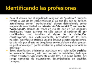  Pero el vínculo con el significado religioso de “profesar” también
  remite a una de las características a las que los que se definen
  actualmente como “profesionales” siguen defendiendo como
  singular de su actividad: su orientación “de servicio”, su carácter
  “vocacional”. Hemos de tener en cuenta que en sus orígenes
  medievales “estas carreras no sólo tenían el carácter de ser
  cualificadas, sino también el signo de la distinción,
  constituyendo, casi exclusivamente, actividades de los bien
  nacidos. Además se atribuía un alto estatus a estas ocupaciones,
  quizás más por el estatus de quienes se vinculaban a ellas que por
  un profundo respeto por las destrezas y actividades que suponía su
  práctica.”
 Estos significados originarios asociaban una valoración positiva
  intrínseca del término, así como un carácter restrictivo, dado que
  refería estricta y exclusivamente a sólo tres, a lo sumo cuatro, del
  rango completo de ocupaciones desempeñadas en aquellos
  tiempos.

                                                      Marta Jiménez Jaén
 