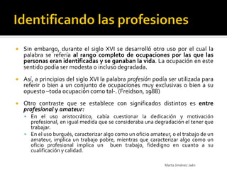    Sin embargo, durante el siglo XVI se desarrolló otro uso por el cual la
    palabra se refería al rango completo de ocupaciones por las que las
    personas eran identificadas y se ganaban la vida. La ocupación en este
    sentido podía ser modesta o incluso degradada.
   Así, a principios del siglo XVI la palabra profesión podía ser utilizada para
    referir o bien a un conjunto de ocupaciones muy exclusivas o bien a su
    opuesto –toda ocupación como tal-. (Freidson, 1988)
   Otro contraste que se establece con significados distintos es entre
    profesional y amateur:
     En el uso aristocrático, cabía cuestionar la dedicación y motivación
      profesional, en igual medida que se consideraba una degradación el tener que
      trabajar.
     En el uso burgués, caracterizar algo como un oficio amateur, o el trabajo de un
      amateur, implica un trabajo pobre, mientras que caracterizar algo como un
      oficio profesional implica un buen trabajo, fidedigno en cuanto a su
      cualificación y calidad.

                                                                Marta Jiménez Jaén
 