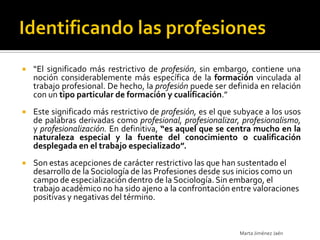    “El significado más restrictivo de profesión, sin embargo, contiene una
    noción considerablemente más específica de la formación vinculada al
    trabajo profesional. De hecho, la profesión puede ser definida en relación
    con un tipo particular de formación y cualificación.”
   Este significado más restrictivo de profesión, es el que subyace a los usos
    de palabras derivadas como profesional, profesionalizar, profesionalismo,
    y profesionalización. En definitiva, “es aquel que se centra mucho en la
    naturaleza especial y la fuente del conocimiento o cualificación
    desplegada en el trabajo especializado”.
   Son estas acepciones de carácter restrictivo las que han sustentado el
    desarrollo de la Sociología de las Profesiones desde sus inicios como un
    campo de especialización dentro de la Sociología. Sin embargo, el
    trabajo académico no ha sido ajeno a la confrontación entre valoraciones
    positivas y negativas del término.


                                                             Marta Jiménez Jaén
 