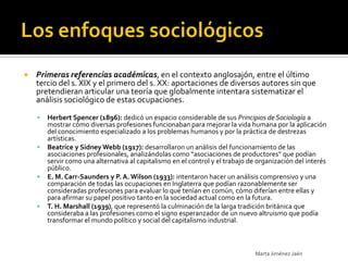    Primeras referencias académicas, en el contexto anglosajón, entre el último
    tercio del s. XIX y el primero del s. XX: aportaciones de diversos autores sin que
    pretendieran articular una teoría que globalmente intentara sistematizar el
    análisis sociológico de estas ocupaciones.

       Herbert Spencer (1896): dedicó un espacio considerable de sus Principios de Sociología a
        mostrar cómo diversas profesiones funcionaban para mejorar la vida humana por la aplicación
        del conocimiento especializado a los problemas humanos y por la práctica de destrezas
        artísticas.
       Beatrice y Sidney Webb (1917): desarrollaron un análisis del funcionamiento de las
        asociaciones profesionales, analizándolas como “asociaciones de productores” que podían
        servir como una alternativa al capitalismo en el control y el trabajo de organización del interés
        público.
       E. M. Carr-Saunders y P. A. Wilson (1933): intentaron hacer un análisis comprensivo y una
        comparación de todas las ocupaciones en Inglaterra que podían razonablemente ser
        consideradas profesiones para evaluar lo que tenían en común, cómo diferían entre ellas y
        para afirmar su papel positivo tanto en la sociedad actual como en la futura.
       T. H. Marshall (1939), que representó la culminación de la larga tradición británica que
        consideraba a las profesiones como el signo esperanzador de un nuevo altruismo que podía
        transformar el mundo político y social del capitalismo industrial.



                                                                                Marta Jiménez Jaén
 